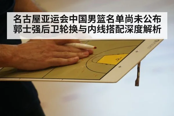 名古屋亚运会中国男篮名单尚未公布 郭士强后卫轮换与内线搭配深度解析