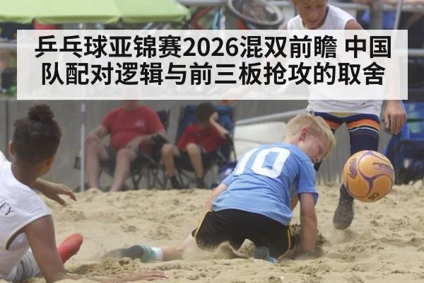 乒乓球亚锦赛2026混双前瞻 中国队配对逻辑与前三板抢攻的取舍