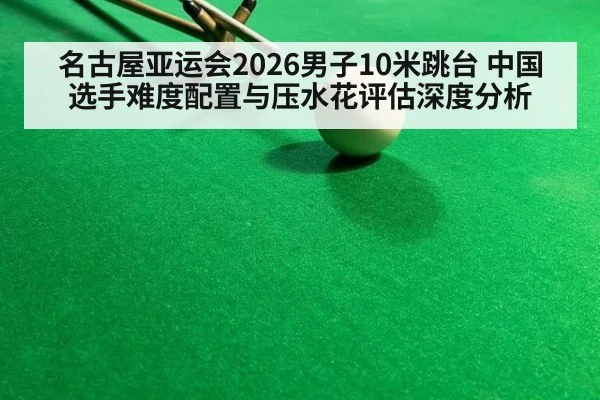 名古屋亚运会2026男子10米跳台 中国选手难度配置与压水花评估深度分析