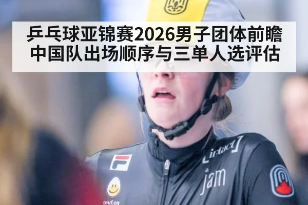 乒乓球亚锦赛2026男子团体前瞻 中国队出场顺序与三单人选评估