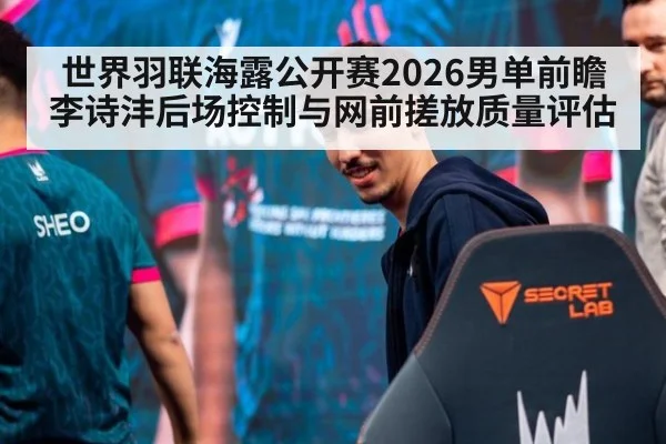 世界羽联海露公开赛2026男单前瞻 李诗沣后场控制与网前搓放质量评估