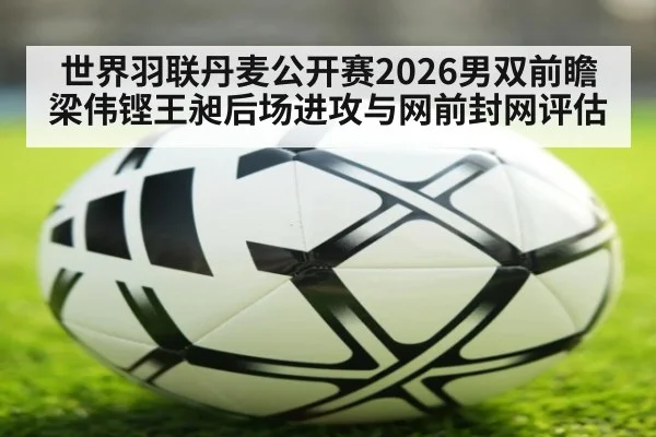 世界羽联丹麦公开赛2026男双前瞻 梁伟铿王昶后场进攻与网前封网评估